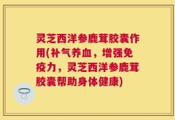 灵芝西洋参鹿茸胶囊作用(补气养血，增强免疫力，灵芝西洋参鹿茸胶囊帮助身体健康)