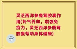 灵芝西洋参鹿茸胶囊作用(补气养血，增强免疫力，灵芝西洋参鹿茸胶囊帮助身体健康)