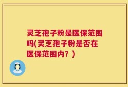 灵芝孢子粉是医保范围吗(灵芝孢子粉是否在医保范围内？)