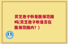 灵芝孢子粉是医保范围吗(灵芝孢子粉是否在医保范围内？)