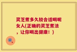 灵芝煮多久较合适喝呢女人(正确的灵芝煮法，让你喝出健康！)
