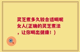 灵芝煮多久较合适喝呢女人(正确的灵芝煮法，让你喝出健康！)