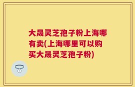 大晟灵芝孢子粉上海哪有卖(上海哪里可以购买大晟灵芝孢子粉)