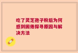 吃了灵芝孢子粉后为何感到困倦探寻原因与解决方法