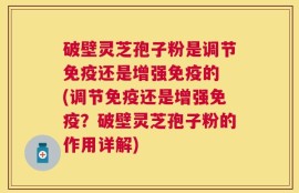 破壁灵芝孢子粉是调节免疫还是增强免疫的 (调节免疫还是增强免疫？破壁灵芝孢子粉的作用详解)