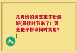 几月份的灵芝孢子粉最好(最佳时节来了！灵芝孢子粉该何时食用？)