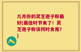 几月份的灵芝孢子粉最好(最佳时节来了！灵芝孢子粉该何时食用？)
