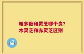 粗多糖和灵芝哪个贵？木灵芝和赤灵芝区别