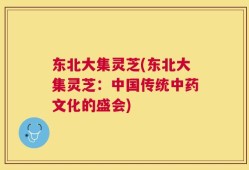 东北大集灵芝(东北大集灵芝：中国传统中药文化的盛会)