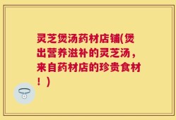 灵芝煲汤药材店铺(煲出营养滋补的灵芝汤，来自药材店的珍贵食材！)