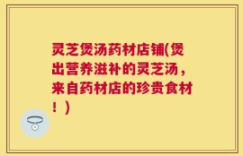 灵芝煲汤药材店铺(煲出营养滋补的灵芝汤，来自药材店的珍贵食材！)