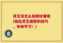灵芝该怎么拍照好看呢(拍出灵芝美照的技巧，快来学习！)
