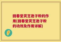 回春堂灵芝孢子粉的作用(回春堂灵芝孢子粉的功效及作用详解)