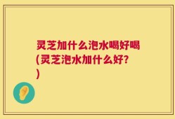 灵芝加什么泡水喝好喝(灵芝泡水加什么好？)