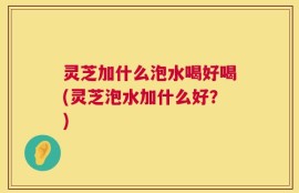 灵芝加什么泡水喝好喝(灵芝泡水加什么好？)