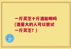一斤灵芝十斤酒能喝吗(酒量大的人可以尝试一斤灵芝？)