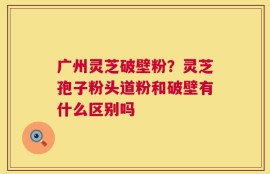 广州灵芝破壁粉？灵芝孢子粉头道粉和破壁有什么区别吗