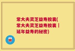 常大夫灵芝益寿胶囊(常大夫灵芝益寿胶囊｜延年益寿的秘密)