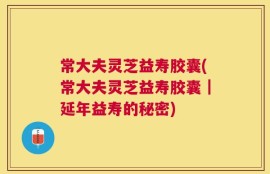 常大夫灵芝益寿胶囊(常大夫灵芝益寿胶囊｜延年益寿的秘密)