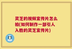 灵芝的视频宣传片怎么拍(如何制作一部引人入胜的灵芝宣传片)