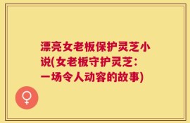 漂亮女老板保护灵芝小说(女老板守护灵芝：一场令人动容的故事)