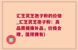汇芝灵芝孢子粉的价格_汇芝灵芝孢子粉：高品质健康补品，价格合理，值得拥有)