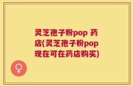灵芝孢子粉pop 药店(灵芝孢子粉pop现在可在药店购买)