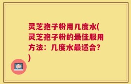 灵芝孢子粉用几度水(灵芝孢子粉的最佳服用方法：几度水最适合？)