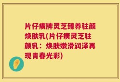 片仔癀牌灵芝臻养驻颜焕肤乳(片仔癀灵芝驻颜乳：焕肤嫩滑润泽再现青春光彩)