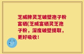 芝威牌灵芝破壁孢子粉富硒(芝威富硒灵芝孢子粉，深度破壁提取，更好吸收！