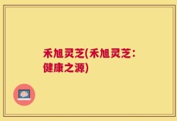 禾旭灵芝(禾旭灵芝：健康之源)