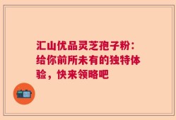 汇山优品灵芝孢子粉：给你前所未有的独特体验，快来领略吧