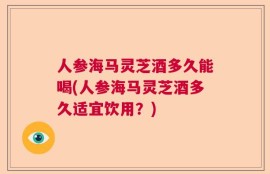 人参海马灵芝酒多久能喝(人参海马灵芝酒多久适宜饮用？)