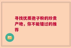 寻找优质孢子粉的珍贵产地，你不能错过的推荐