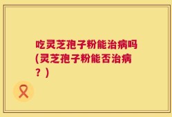 吃灵芝孢子粉能治病吗(灵芝孢子粉能否治病？)