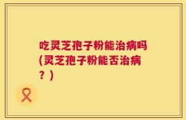 吃灵芝孢子粉能治病吗(灵芝孢子粉能否治病？)