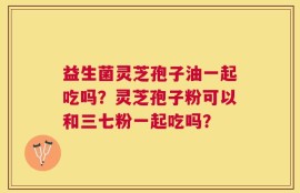 益生菌灵芝孢子油一起吃吗？灵芝孢子粉可以和三七粉一起吃吗？