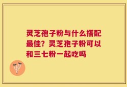 灵芝孢子粉与什么搭配最佳？灵芝孢子粉可以和三七粉一起吃吗
