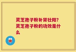 灵芝孢子粉补肾壮阳？灵芝孢子粉的功效是什么