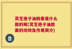 灵芝孢子油胶囊是什么做的呢(灵芝孢子油胶囊的功效及作用简介)