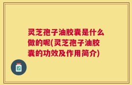 灵芝孢子油胶囊是什么做的呢(灵芝孢子油胶囊的功效及作用简介)