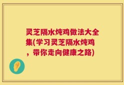 灵芝隔水炖鸡做法大全集(学习灵芝隔水炖鸡，带你走向健康之路)