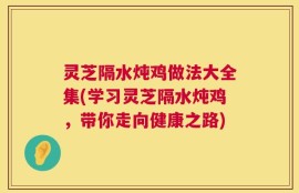 灵芝隔水炖鸡做法大全集(学习灵芝隔水炖鸡，带你走向健康之路)