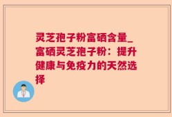 灵芝孢子粉富硒含量_富硒灵芝孢子粉：提升健康与免疫力的天然选择