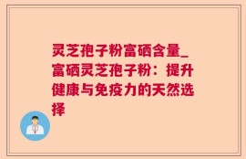灵芝孢子粉富硒含量_富硒灵芝孢子粉：提升健康与免疫力的天然选择