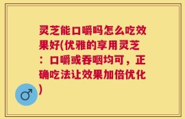 灵芝能口嚼吗怎么吃效果好(优雅的享用灵芝：口嚼或吞咽均可，正确吃法让效果加倍优化)