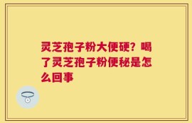 灵芝孢子粉大便硬？喝了灵芝孢子粉便秘是怎么回事