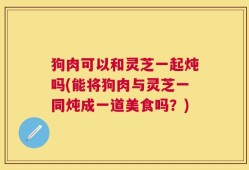 狗肉可以和灵芝一起炖吗(能将狗肉与灵芝一同炖成一道美食吗？)