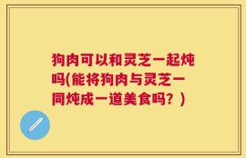 狗肉可以和灵芝一起炖吗(能将狗肉与灵芝一同炖成一道美食吗？)