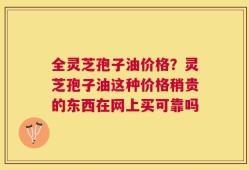 全灵芝孢子油价格？灵芝孢子油这种价格稍贵的东西在网上买可靠吗